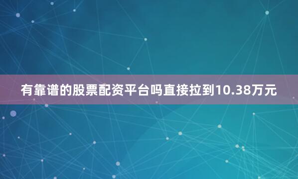 有靠谱的股票配资平台吗直接拉到10.38万元
