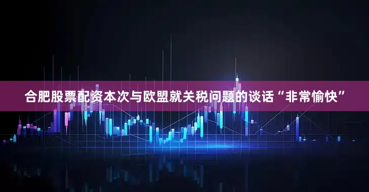 合肥股票配资本次与欧盟就关税问题的谈话“非常愉快”