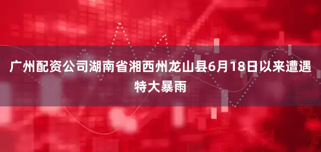 广州配资公司湖南省湘西州龙山县6月18日以来遭遇特大暴雨