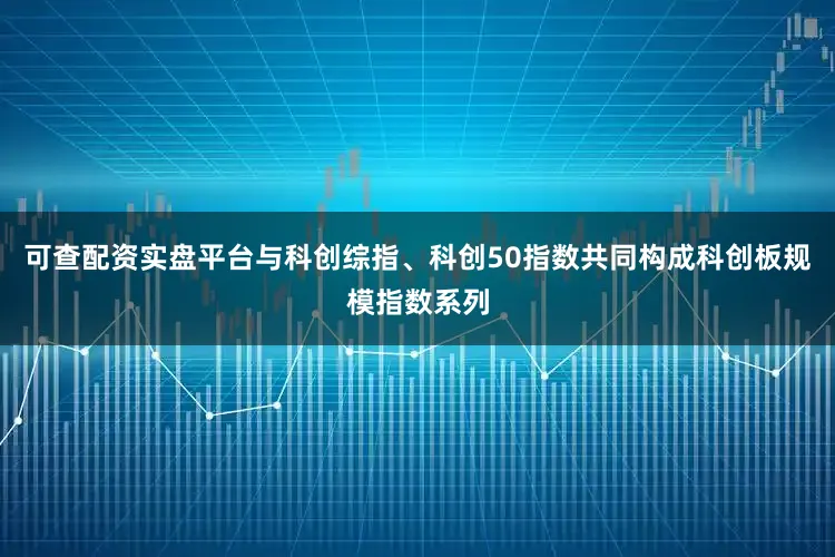 可查配资实盘平台与科创综指、科创50指数共同构成科创板规模指数系列