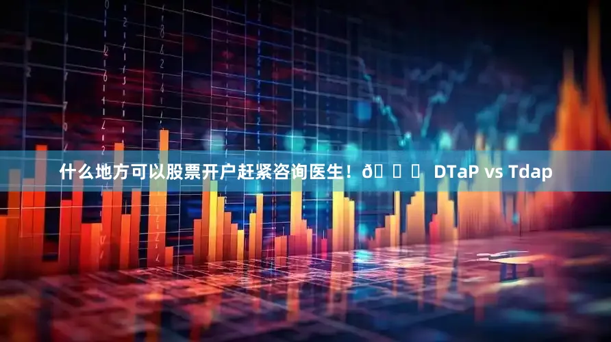 什么地方可以股票开户赶紧咨询医生！🔍 DTaP vs Tdap