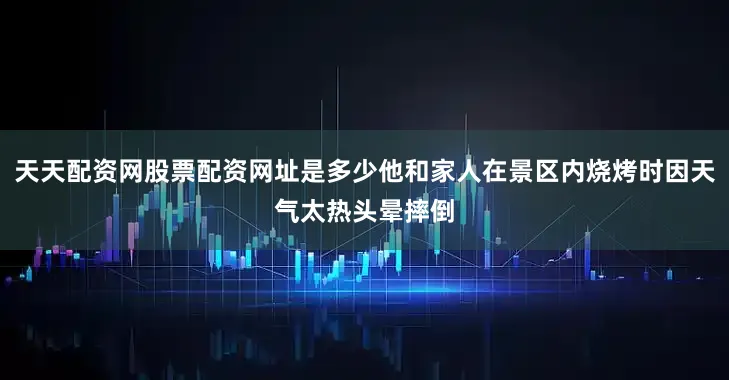 天天配资网股票配资网址是多少他和家人在景区内烧烤时因天气太热头晕摔倒