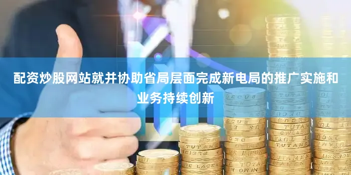 配资炒股网站就并协助省局层面完成新电局的推广实施和业务持续创新