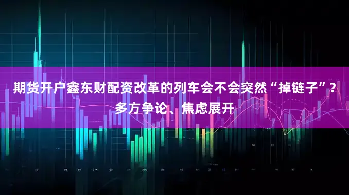 期货开户鑫东财配资改革的列车会不会突然“掉链子”？多方争论、焦虑展开
