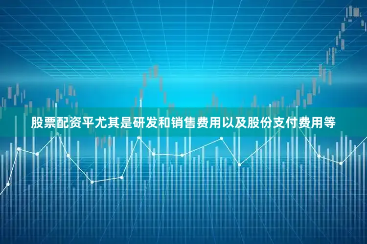 股票配资平尤其是研发和销售费用以及股份支付费用等