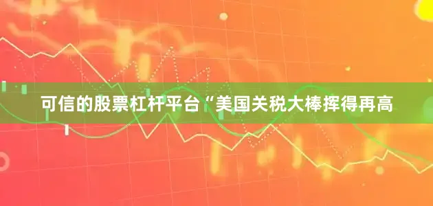 可信的股票杠杆平台“美国关税大棒挥得再高