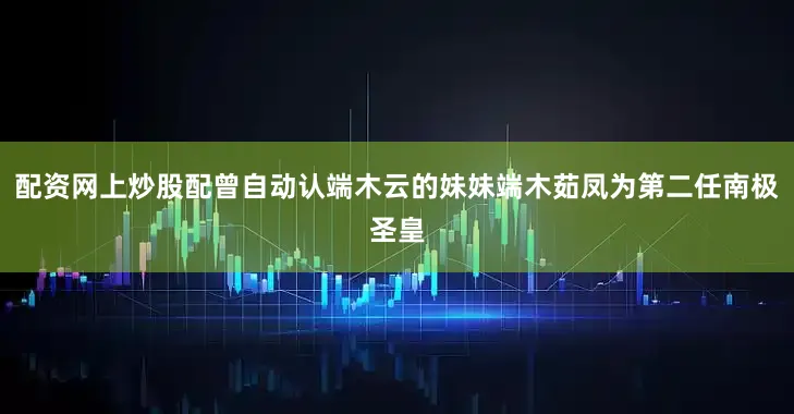 配资网上炒股配曾自动认端木云的妹妹端木茹凤为第二任南极圣皇